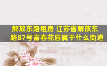 解放东路租房 江苏省解放东路87号富春花园属于什么街道